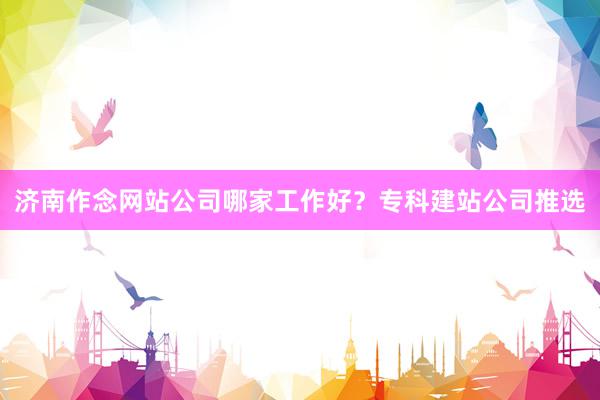 济南作念网站公司哪家工作好？专科建站公司推选